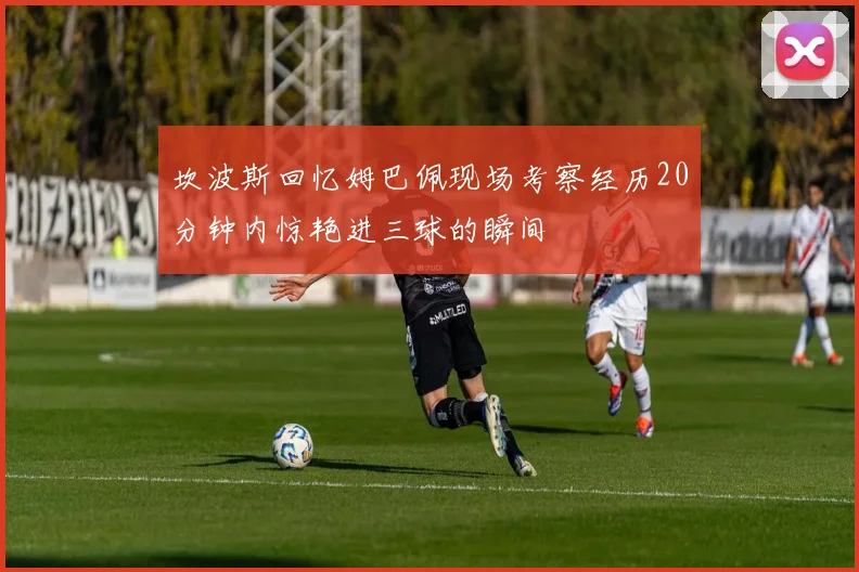 坎波斯回忆姆巴佩现场考察经历20分钟内惊艳进三球的瞬间