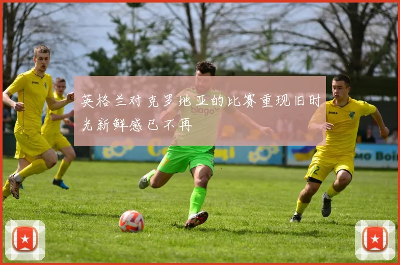英格兰对克罗地亚的比赛重现旧时光新鲜感已不再