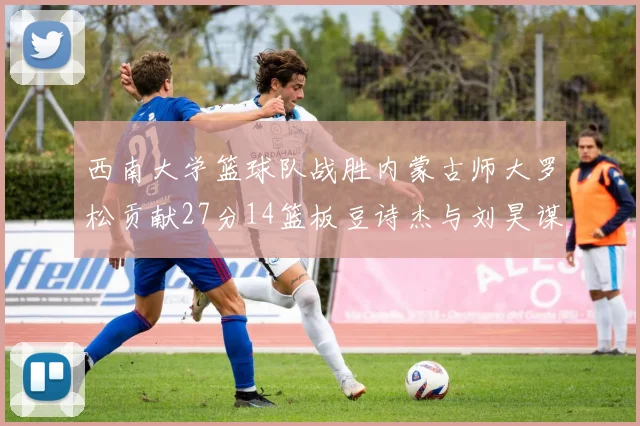 西南大学篮球队战胜内蒙古师大罗松贡献27分14篮板豆诗杰与刘昊谋表现出色
