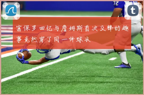 富保罗回忆与詹姆斯首次交锋的趣事竟然穿了同一件球衣