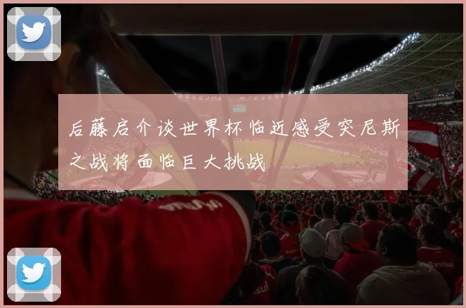 后藤启介谈世界杯临近感受突尼斯之战将面临巨大挑战