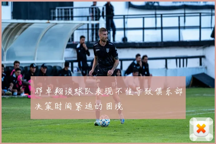 邓卓翔谈球队表现不佳导致俱乐部决策时间紧迫的困境