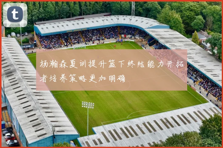 杨瀚森夏训提升篮下终结能力开拓者培养策略更加明确
