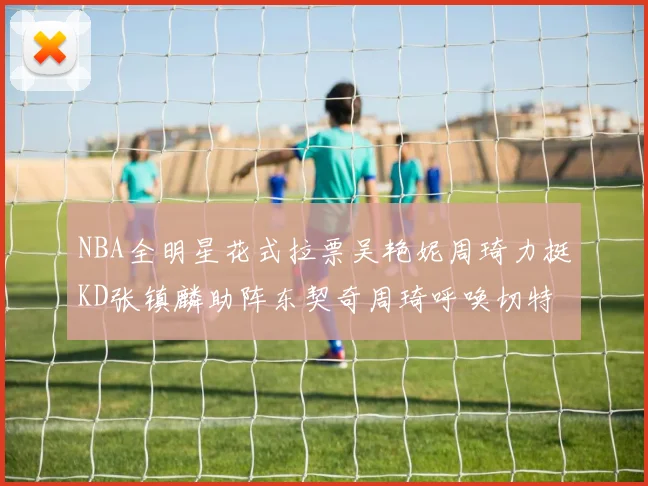 NBA全明星花式拉票吴艳妮周琦力挺KD张镇麟助阵东契奇周琦呼唤切特共襄盛举
