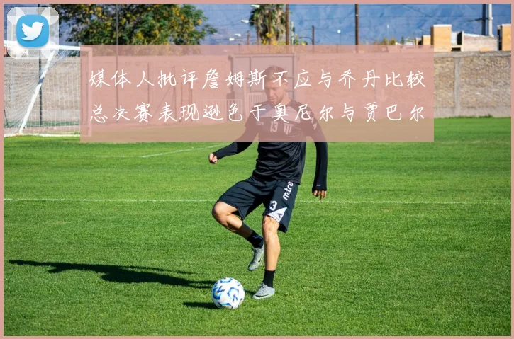 媒体人批评詹姆斯不应与乔丹比较总决赛表现逊色于奥尼尔与贾巴尔