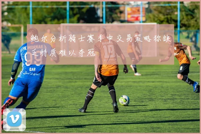 鲍尔分析骑士赛季中交易策略称缺乏特质难以夺冠