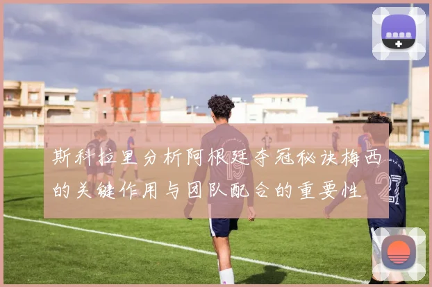 斯科拉里分析阿根廷夺冠秘诀梅西的关键作用与团队配合的重要性