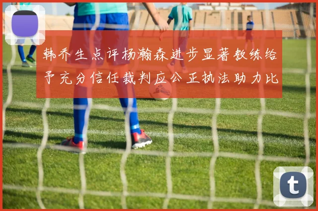 韩乔生点评杨瀚森进步显著教练给予充分信任裁判应公正执法助力比赛发展