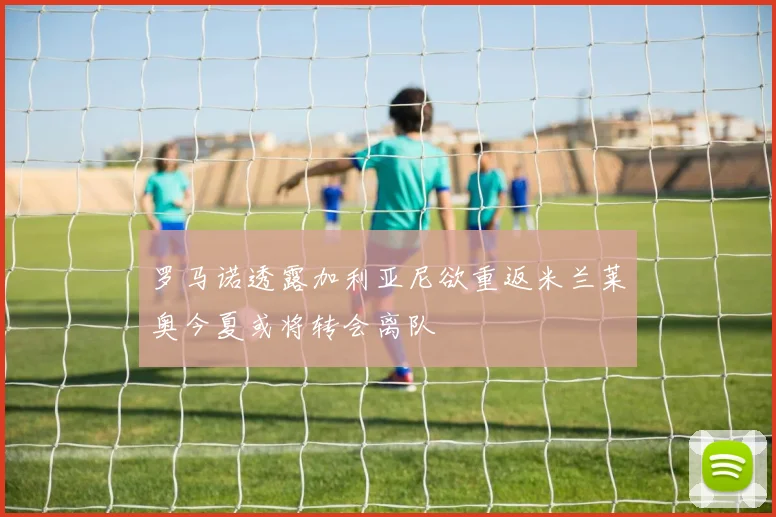 罗马诺透露加利亚尼欲重返米兰莱奥今夏或将转会离队
