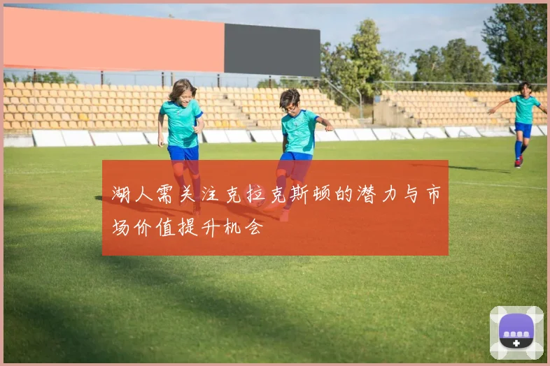 湖人需关注克拉克斯顿的潜力与市场价值提升机会