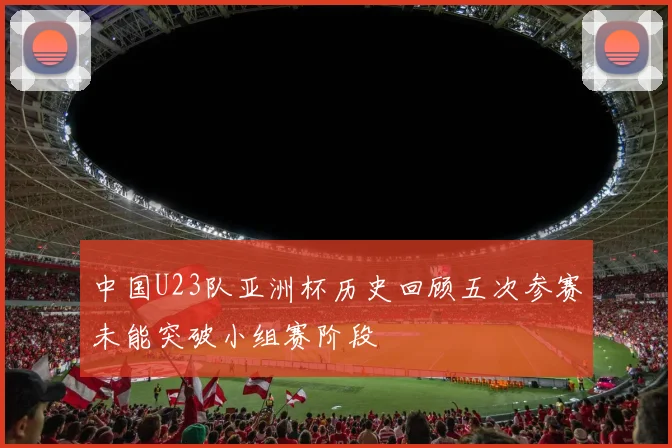 中国U23队亚洲杯历史回顾五次参赛未能突破小组赛阶段