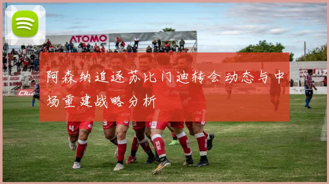 阿森纳追逐苏比门迪转会动态与中场重建战略分析