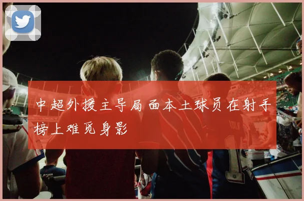 中超外援主导局面本土球员在射手榜上难觅身影