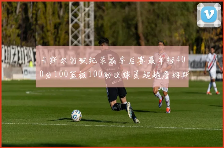 卡斯尔打破纪录成季后赛最年轻400分100篮板100助攻球员超越詹姆斯荣耀时刻