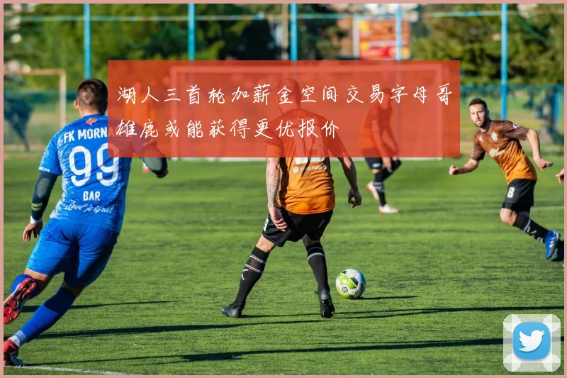 湖人三首轮加薪金空间交易字母哥雄鹿或能获得更优报价