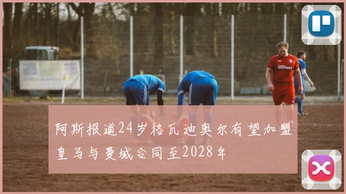 阿斯报道24岁格瓦迪奥尔有望加盟皇马与曼城合同至2028年