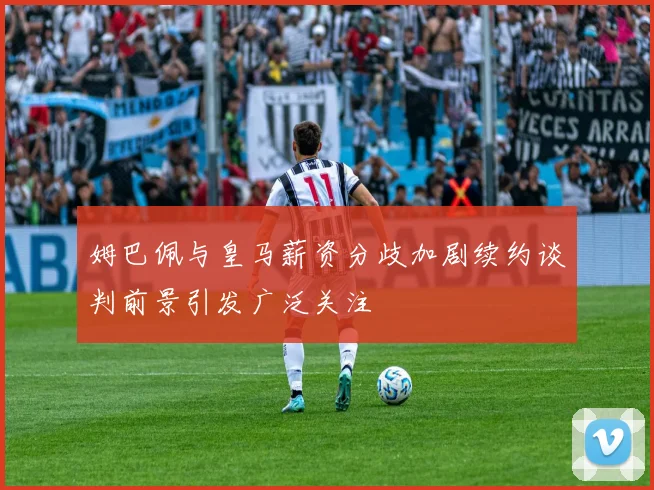 姆巴佩与皇马薪资分歧加剧续约谈判前景引发广泛关注