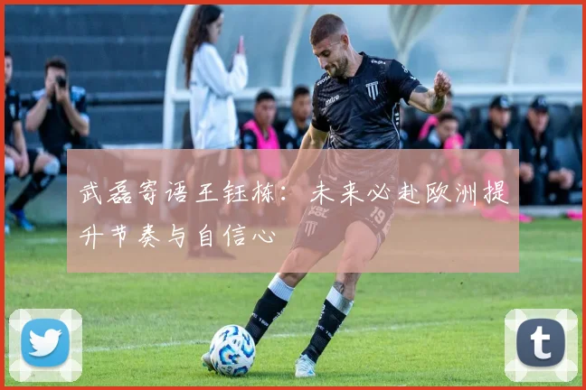 武磊寄语王钰栋：未来必赴欧洲提升节奏与自信心