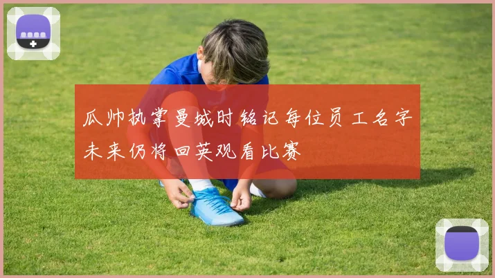 瓜帅执掌曼城时铭记每位员工名字未来仍将回英观看比赛