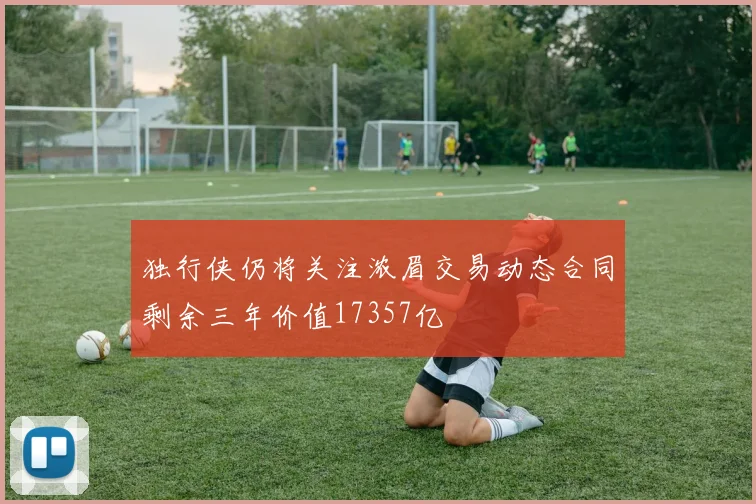 独行侠仍将关注浓眉交易动态合同剩余三年价值17357亿