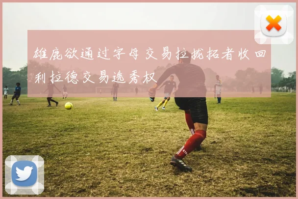 雄鹿欲通过字母交易拉拢拓者收回利拉德交易选秀权
