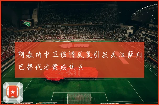 阿森纳中卫伤情反复引发关注萨利巴替代方案成焦点