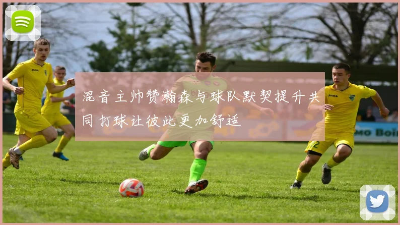 混音主帅赞瀚森与球队默契提升共同打球让彼此更加舒适