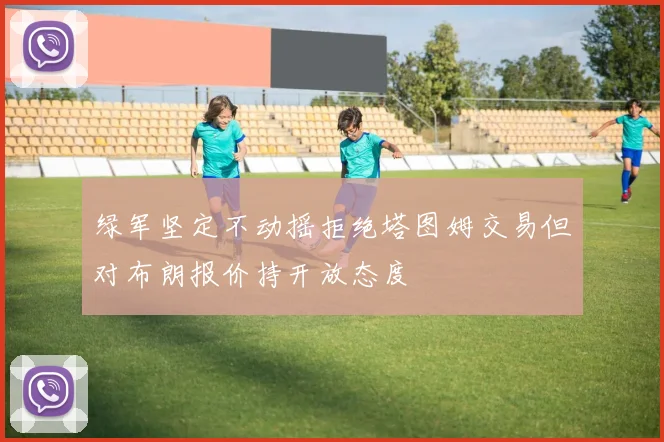 绿军坚定不动摇拒绝塔图姆交易但对布朗报价持开放态度