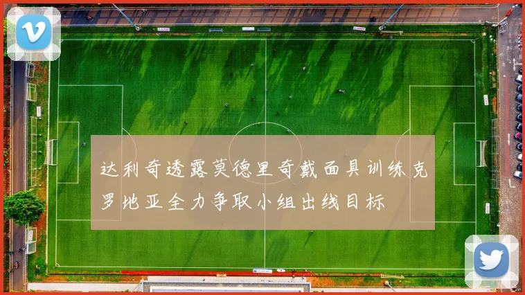 达利奇透露莫德里奇戴面具训练克罗地亚全力争取小组出线目标