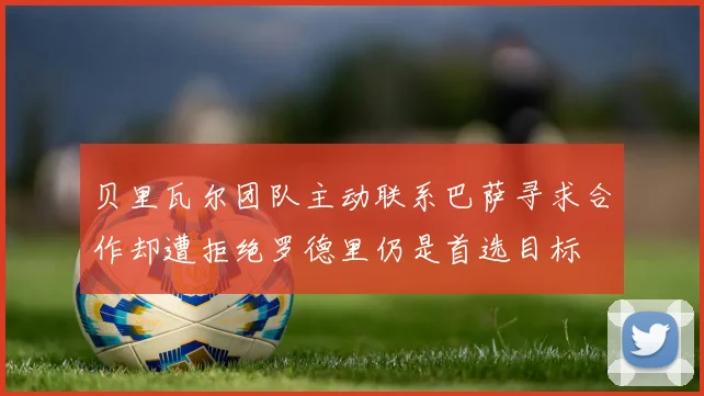 贝里瓦尔团队主动联系巴萨寻求合作却遭拒绝罗德里仍是首选目标
